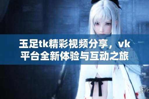玉足tk精彩视频分享，vk平台全新体验与互动之旅