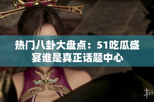 热门八卦大盘点：51吃瓜盛宴谁是真正话题中心