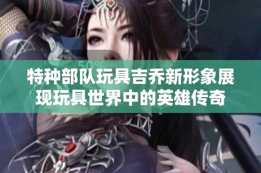 特种部队玩具吉乔新形象展现玩具世界中的英雄传奇