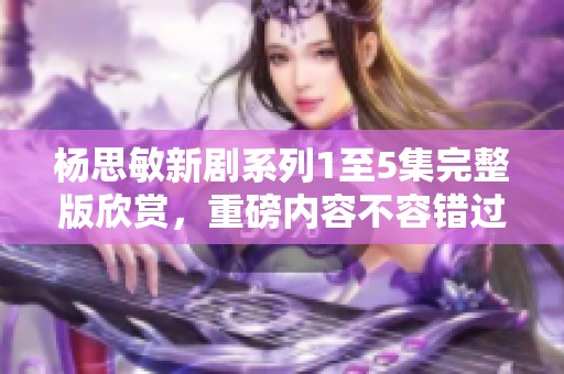 杨思敏新剧系列1至5集完整版欣赏，重磅内容不容错过
