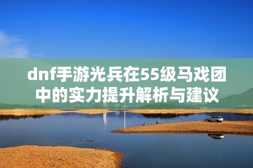 dnf手游光兵在55级马戏团中的实力提升解析与建议