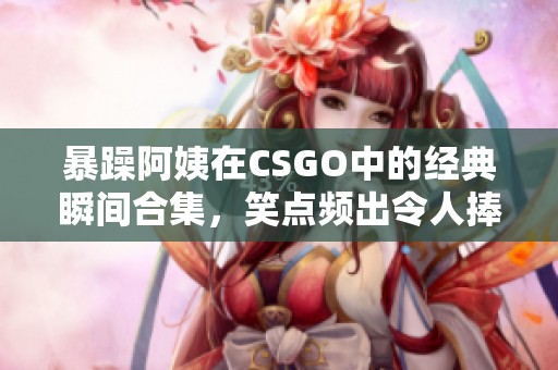 暴躁阿姨在CSGO中的经典瞬间合集，笑点频出令人捧腹