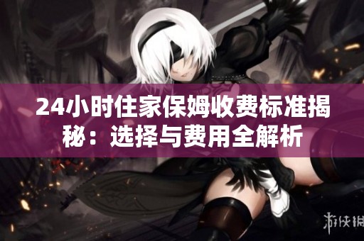 24小时住家保姆收费标准揭秘：选择与费用全解析