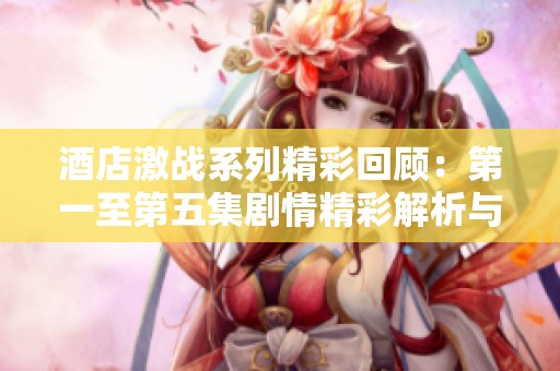 酒店激战系列精彩回顾：第一至第五集剧情精彩解析与角色发展