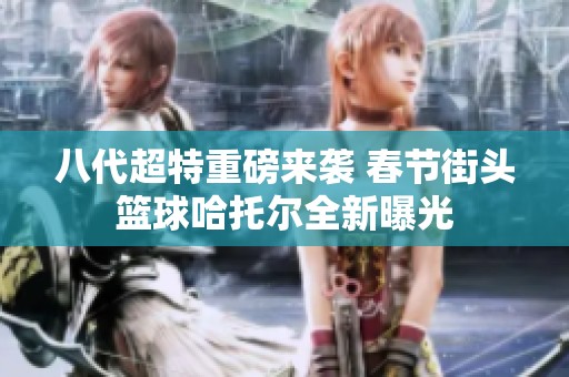 八代超特重磅来袭 春节街头篮球哈托尔全新曝光