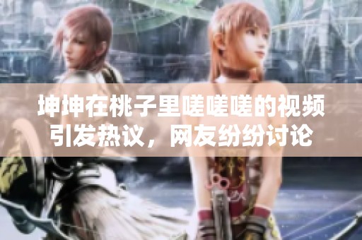 坤坤在桃子里嗟嗟嗟的视频引发热议，网友纷纷讨论