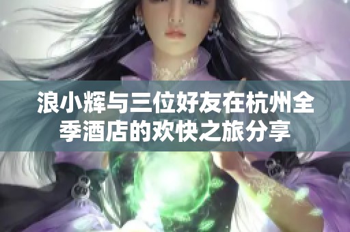 浪小辉与三位好友在杭州全季酒店的欢快之旅分享