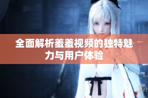 全面解析羞羞视频的独特魅力与用户体验