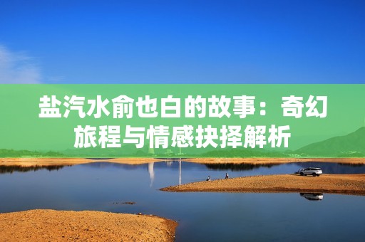 盐汽水俞也白的故事：奇幻旅程与情感抉择解析