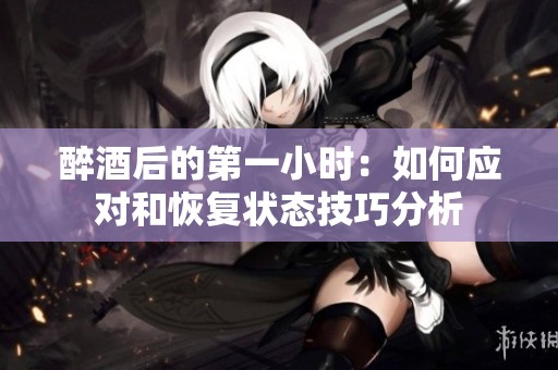 醉酒后的第一小时：如何应对和恢复状态技巧分析