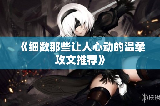 《细数那些让人心动的温柔攻文推荐》