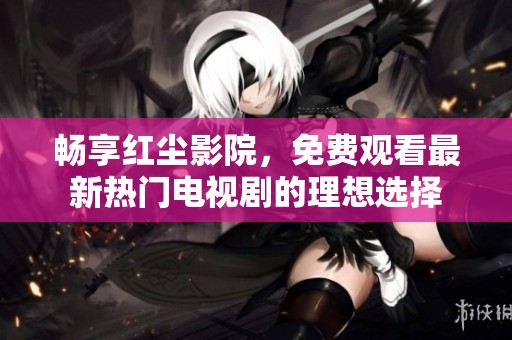畅享红尘影院，免费观看最新热门电视剧的理想选择