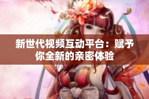 新世代视频互动平台：赋予你全新的亲密体验
