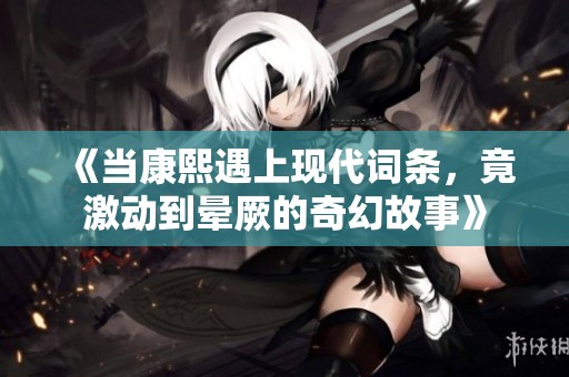 《当康熙遇上现代词条，竟激动到晕厥的奇幻故事》