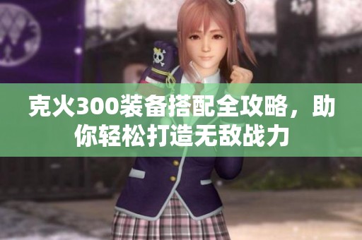 克火300装备搭配全攻略，助你轻松打造无敌战力