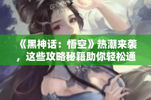《黑神话：悟空》热潮来袭，这些攻略秘籍助你轻松通关