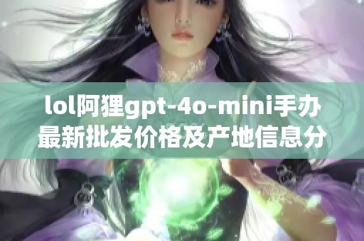 lol阿狸gpt-4o-mini手办最新批发价格及产地信息分享