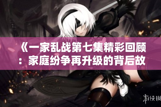 《一家乱战第七集精彩回顾：家庭纷争再升级的背后故事》