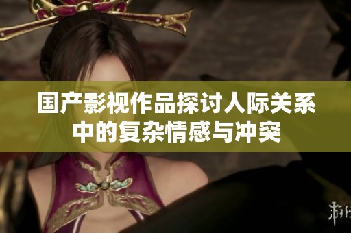 国产影视作品探讨人际关系中的复杂情感与冲突