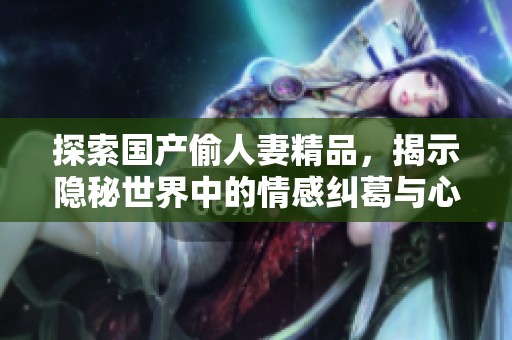 探索国产偷人妻精品，揭示隐秘世界中的情感纠葛与心灵碰撞