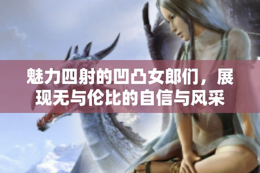 魅力四射的凹凸女郎们，展现无与伦比的自信与风采