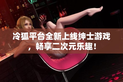 冷狐平台全新上线绅士游戏，畅享二次元乐趣！