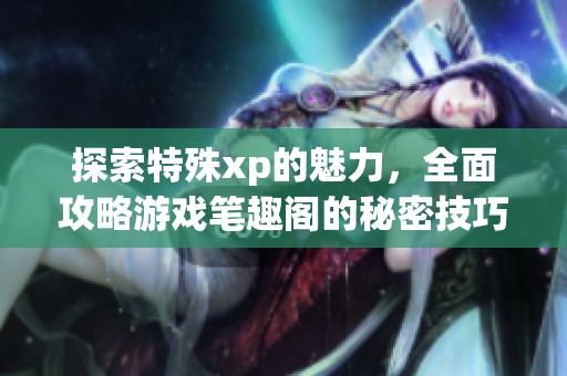 探索特殊xp的魅力，全面攻略游戏笔趣阁的秘密技巧