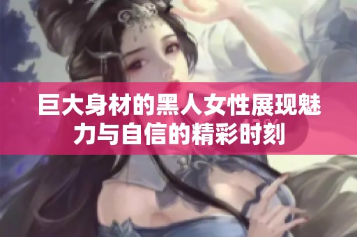 巨大身材的黑人女性展现魅力与自信的精彩时刻