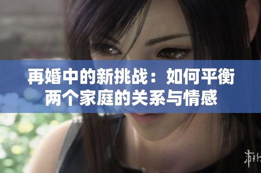 再婚中的新挑战：如何平衡两个家庭的关系与情感