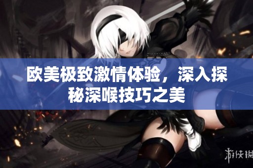 欧美极致激情体验，深入探秘深喉技巧之美