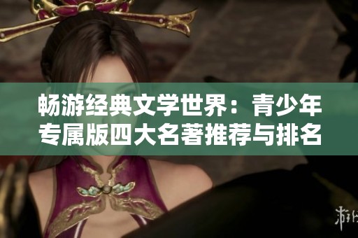 畅游经典文学世界：青少年专属版四大名著推荐与排名分析