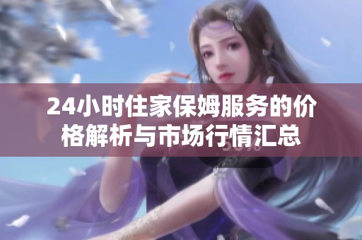 24小时住家保姆服务的价格解析与市场行情汇总