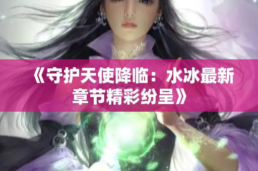 《守护天使降临：水冰最新章节精彩纷呈》