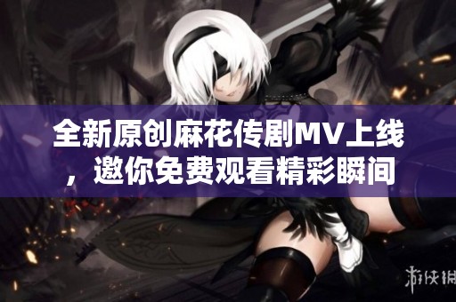 全新原创麻花传剧MV上线，邀你免费观看精彩瞬间