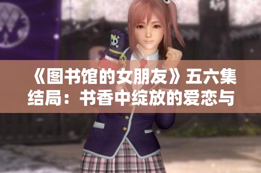 《图书馆的女朋友》五六集结局：书香中绽放的爱恋与成长故事