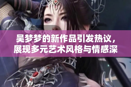 吴梦梦的新作品引发热议，展现多元艺术风格与情感深度