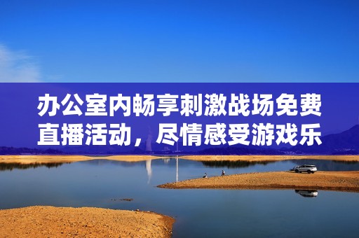 办公室内畅享刺激战场免费直播活动，尽情感受游戏乐趣