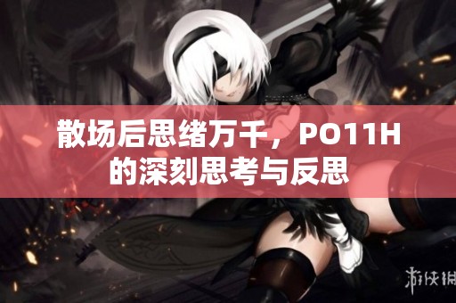 散场后思绪万千，PO11H的深刻思考与反思