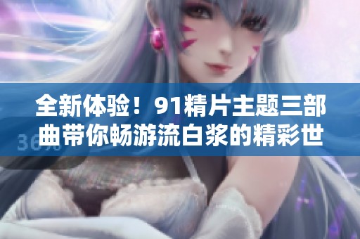 全新体验！91精片主题三部曲带你畅游流白浆的精彩世界