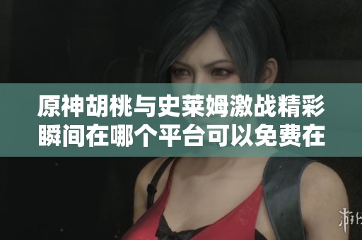 原神胡桃与史莱姆激战精彩瞬间在哪个平台可以免费在线观看