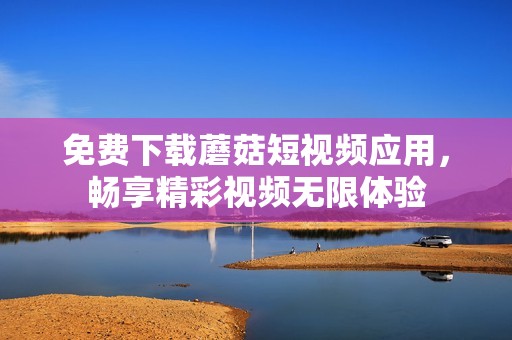 免费下载蘑菇短视频应用，畅享精彩视频无限体验
