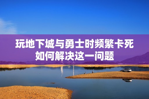 玩地下城与勇士时频繁卡死如何解决这一问题