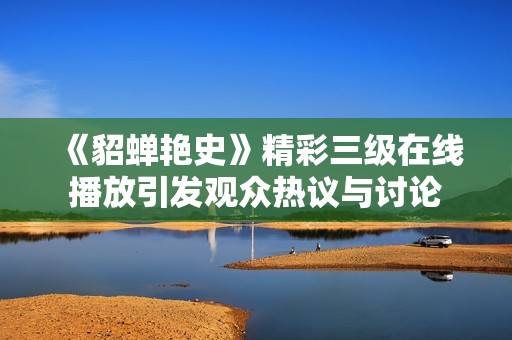《貂蝉艳史》精彩三级在线播放引发观众热议与讨论