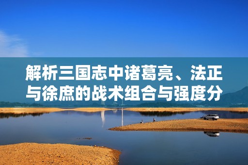 解析三国志中诸葛亮、法正与徐庶的战术组合与强度分析