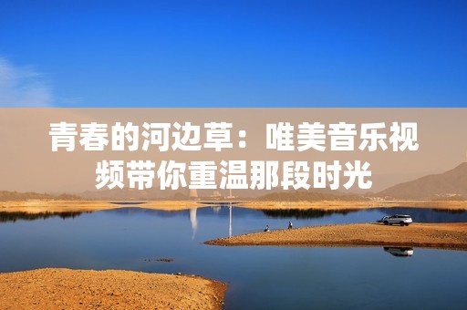 青春的河边草：唯美音乐视频带你重温那段时光