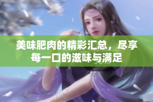 美味肥肉的精彩汇总，尽享每一口的滋味与满足
