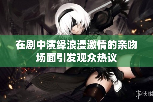 在剧中演绎浪漫激情的亲吻场面引发观众热议