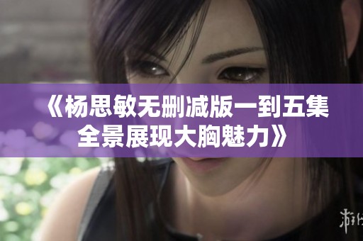 《杨思敏无删减版一到五集全景展现大胸魅力》