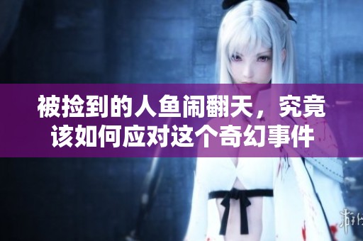 被捡到的人鱼闹翻天，究竟该如何应对这个奇幻事件