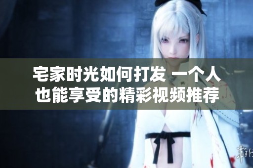 宅家时光如何打发 一个人也能享受的精彩视频推荐